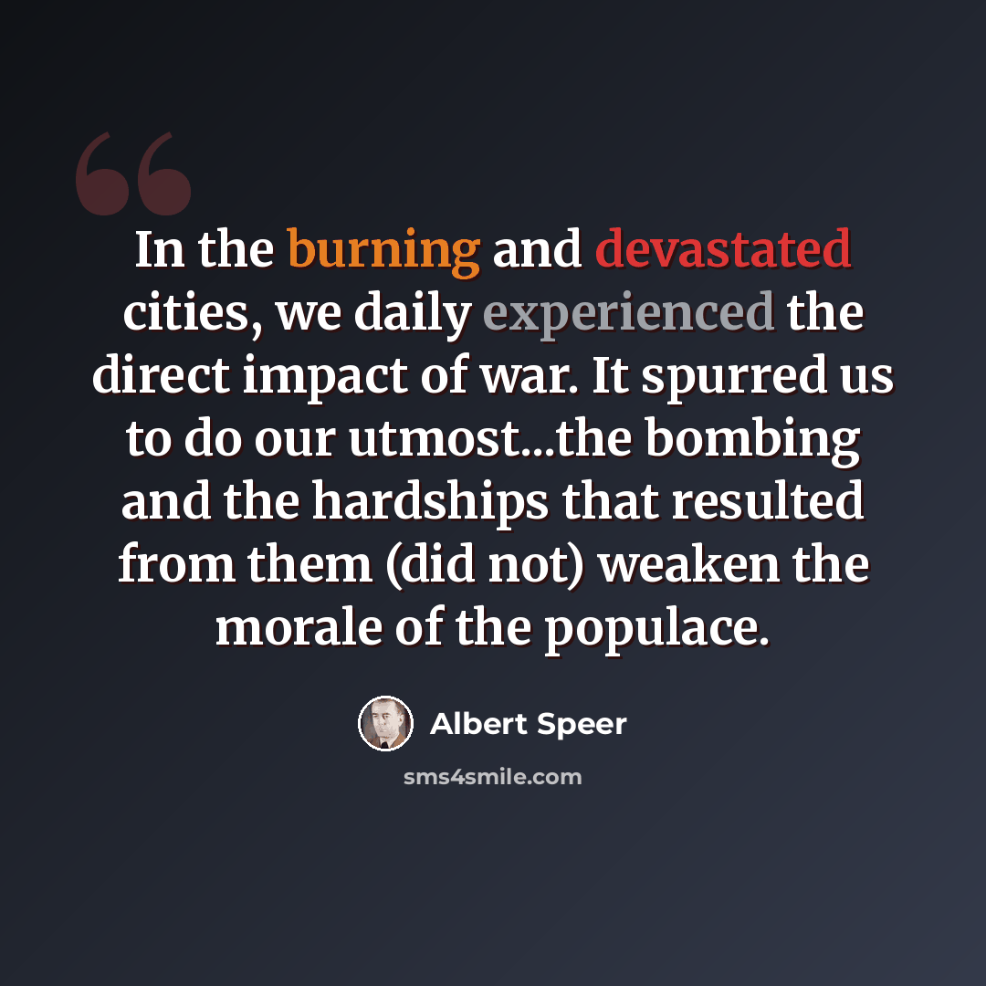 “In the burning and devastated cities, we daily experienced the direct impact of war. It spurred us to do our utmost...the bombing and the hardships that resulted from them (did not) weaken the morale of the populace.” quote by Albert Speer