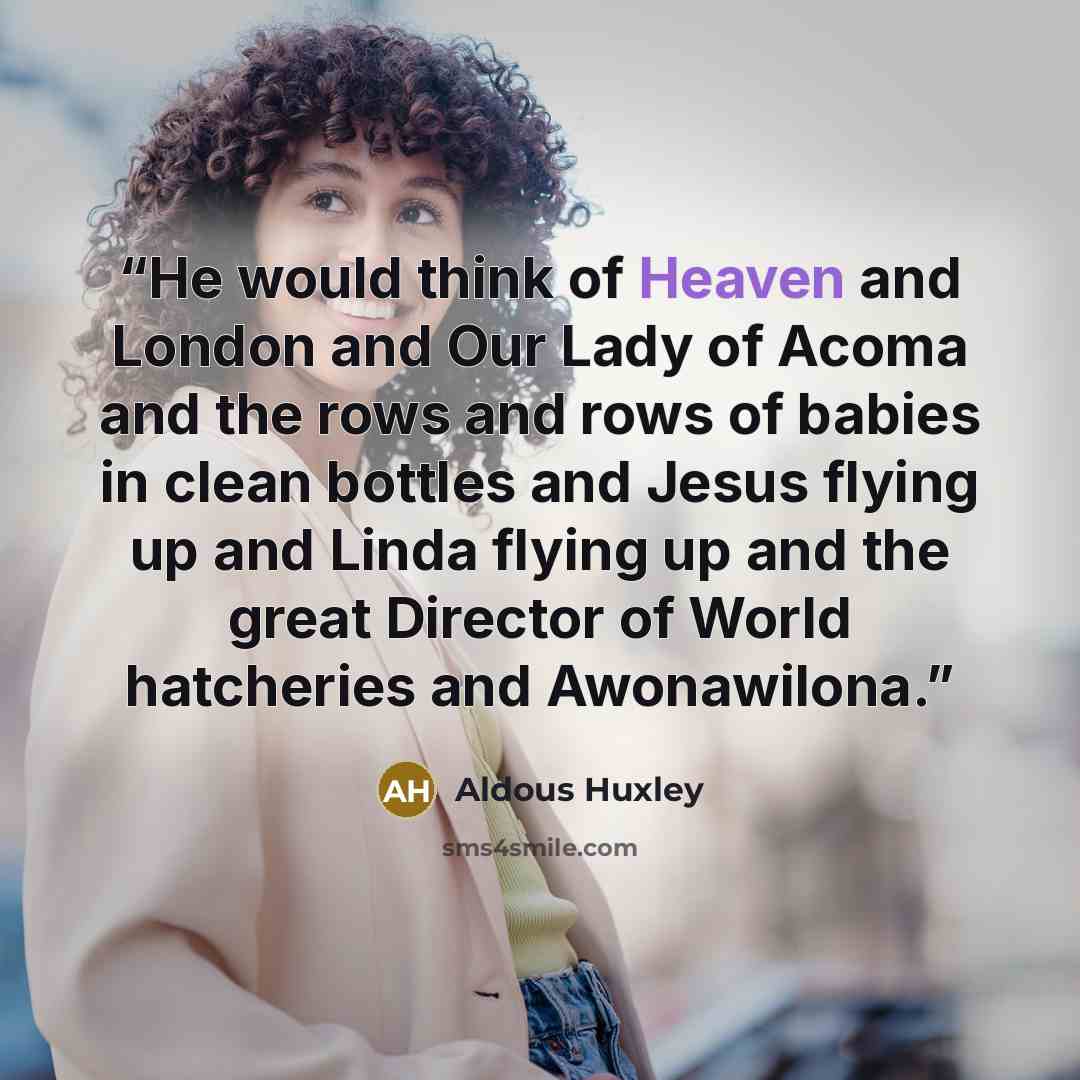 “He would think of Heaven and London and Our Lady of Acoma and the rows and rows of babies in clean bottles and Jesus flying up and Linda flying up and the great Director of World hatcheries and Awonawilona.” quote by Aldous Huxley