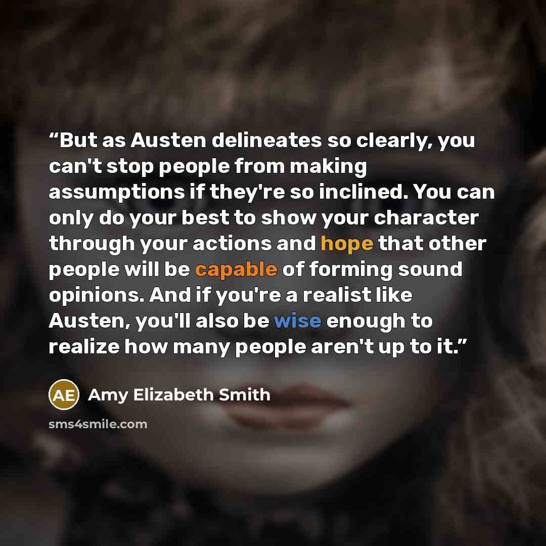 “But as Austen delineates so clearly, you can't stop people from making assumptions if they're so inclined. You can only do your best to show your character through your actions and hope that other people will be capable of forming sound opinions. And if you're a realist like Austen, you'll also be…” quote by Amy Elizabeth Smith