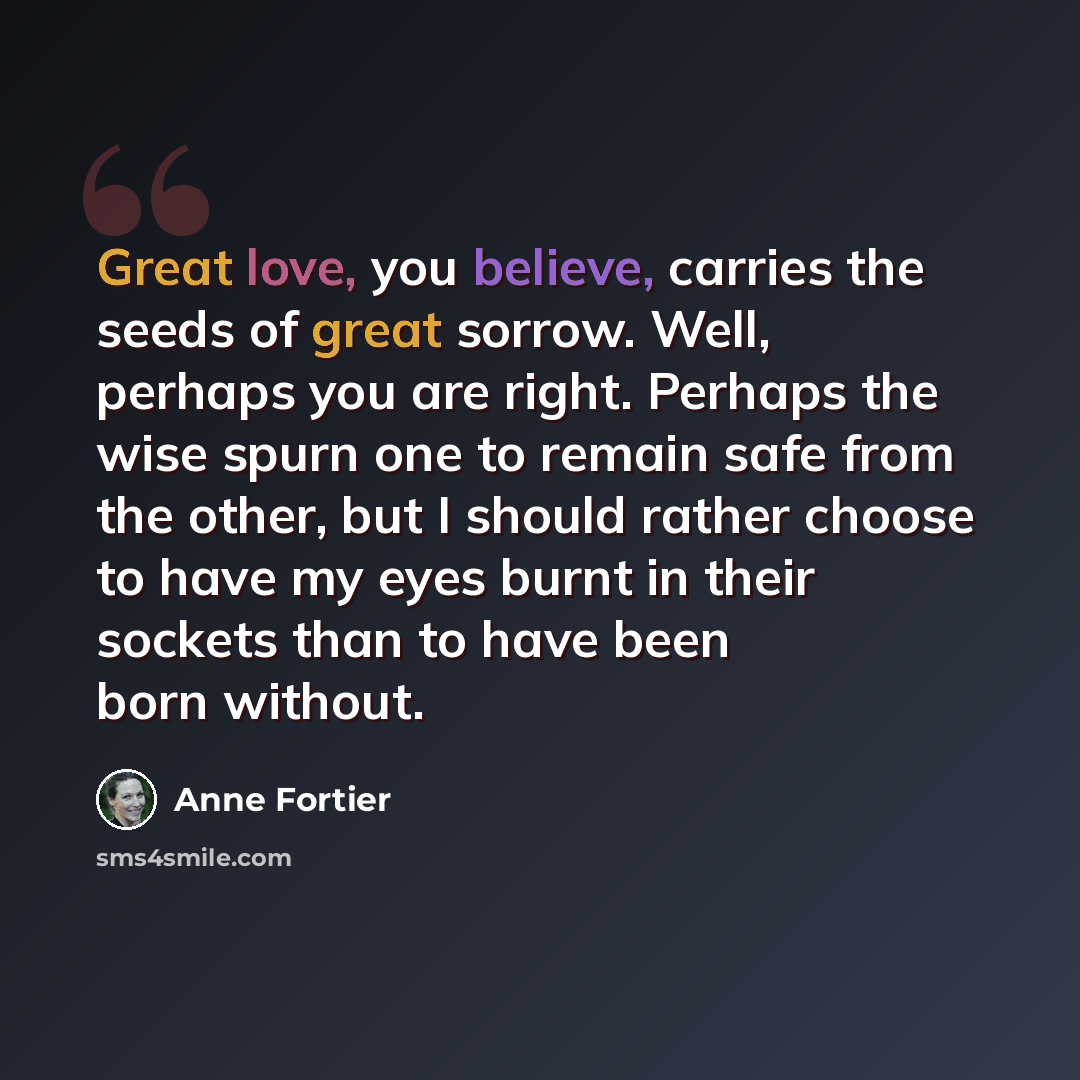 “Great love, you believe, carries the seeds of great sorrow. Well, perhaps you are right. Perhaps the wise spurn one to remain safe from the other, but I should rather choose to have my eyes burnt in their sockets than to have been born without.” quote by Anne Fortier