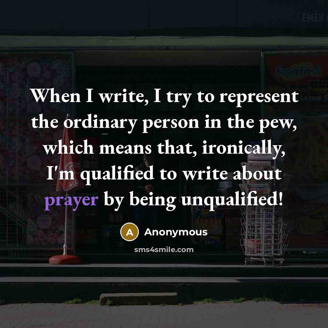 “When I write, I try to represent the ordinary person in the pew, which means that, ironically, I'm qualified to write about prayer by being unqualified!” quote by Anonymous