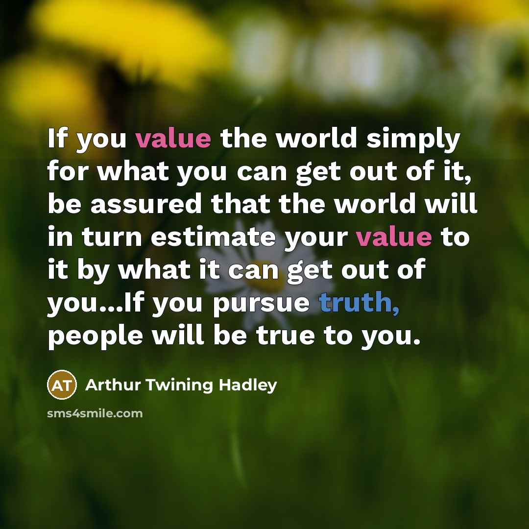 “If you value the world simply for what you can get out of it, be assured that the world will in turn estimate your value to it by what it can get out of you...If you pursue truth, people will be true to you.” quote by Arthur Twining Hadley