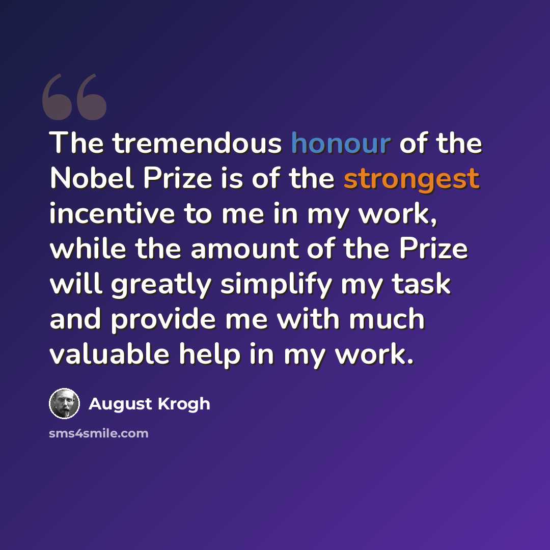 “The tremendous honour of the Nobel Prize is of the strongest incentive to me in my work, while the amount of the Prize will greatly simplify my task and provide me with much valuable help in my work.” quote by August Krogh