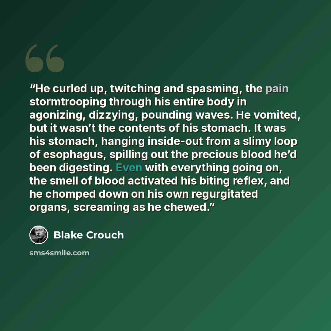 “He curled up, twitching and spasming, the pain stormtrooping through his entire body in agonizing, dizzying, pounding waves. He vomited, but it wasn’t the contents of his stomach. It was his stomach, hanging inside-out from a slimy loop of esophagus, spilling out the precious blood he’d been…” quote by Blake Crouch