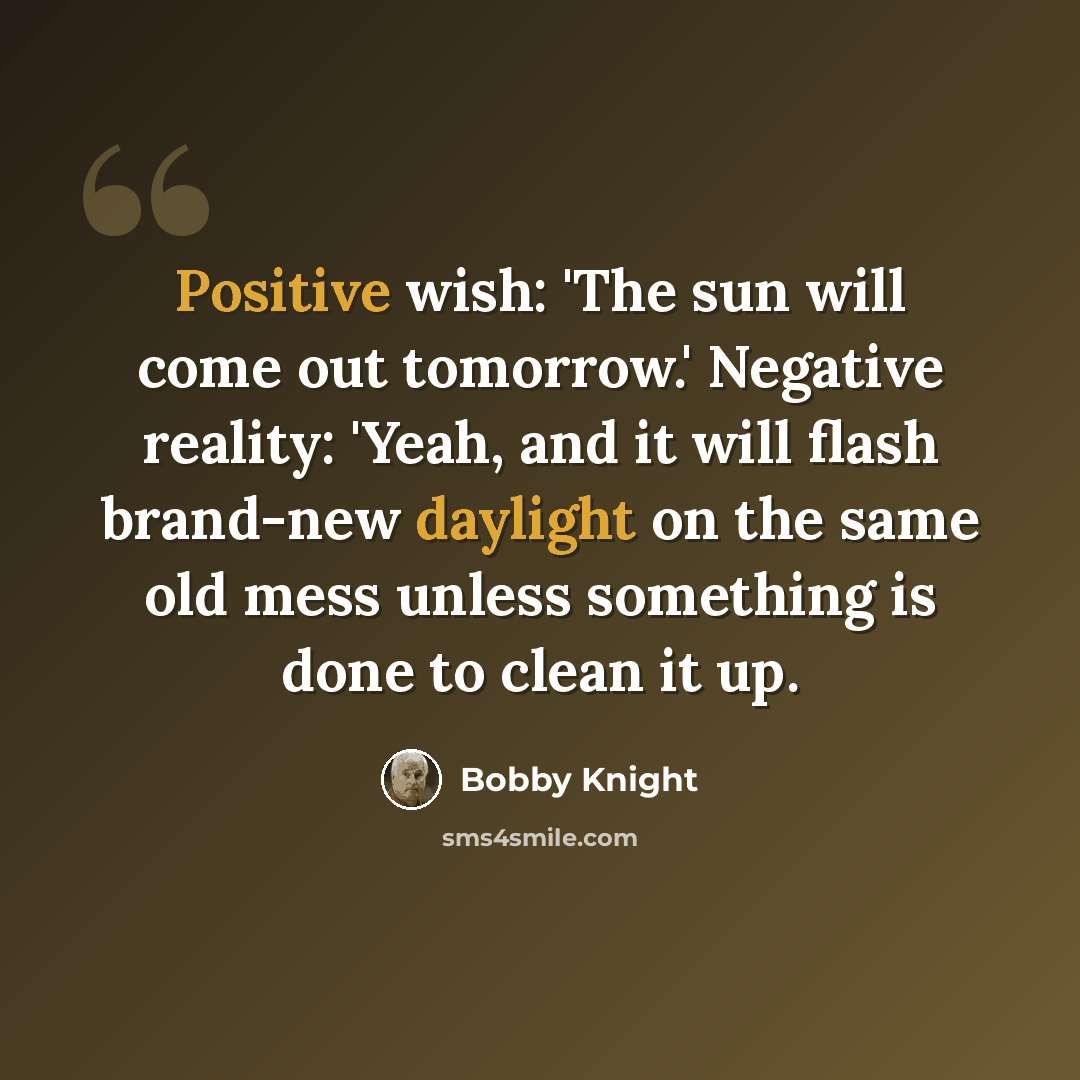 “Positive wish: 'The sun will come out tomorrow.' Negative reality: 'Yeah, and it will flash brand-new daylight on the same old mess unless something is done to clean it up.” quote by Bobby Knight
