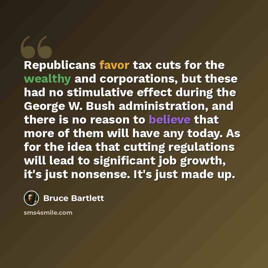 “Republicans favor tax cuts for the wealthy and corporations, but these had no stimulative effect during the George W. Bush administration, and there is no reason to believe that more of them will have any today. As for the idea that cutting regulations will lead to significant job growth, it's…” quote by Bruce Bartlett