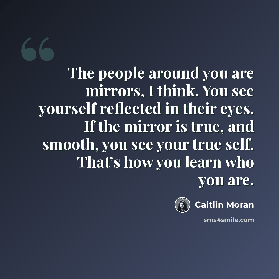 “The people around you are mirrors, I think. You see yourself reflected in their eyes. If the mirror is true, and smooth, you see your true self. That’s how you learn who you are.” quote by Caitlin Moran