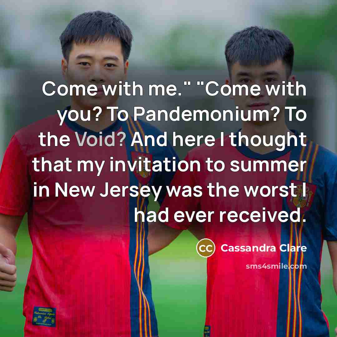 “Come with me." "Come with you? To Pandemonium? To the Void? And here I thought that my invitation to summer in New Jersey was the worst I had ever received.” quote by Cassandra Clare