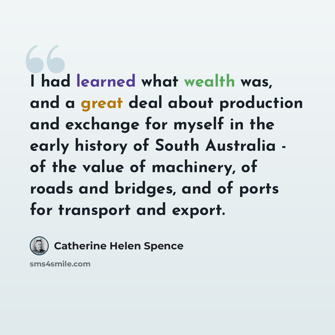 “I had learned what wealth was, and a great deal about production and exchange for myself in the early history of South Australia - of the value of machinery, of roads and bridges, and of ports for transport and export.” quote by Catherine Helen Spence