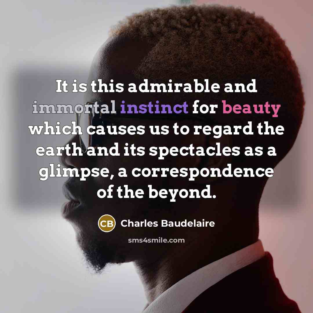 “It is this admirable and immortal instinct for beauty which causes us to regard the earth and its spectacles as a glimpse, a correspondence of the beyond.” quote by Charles Baudelaire
