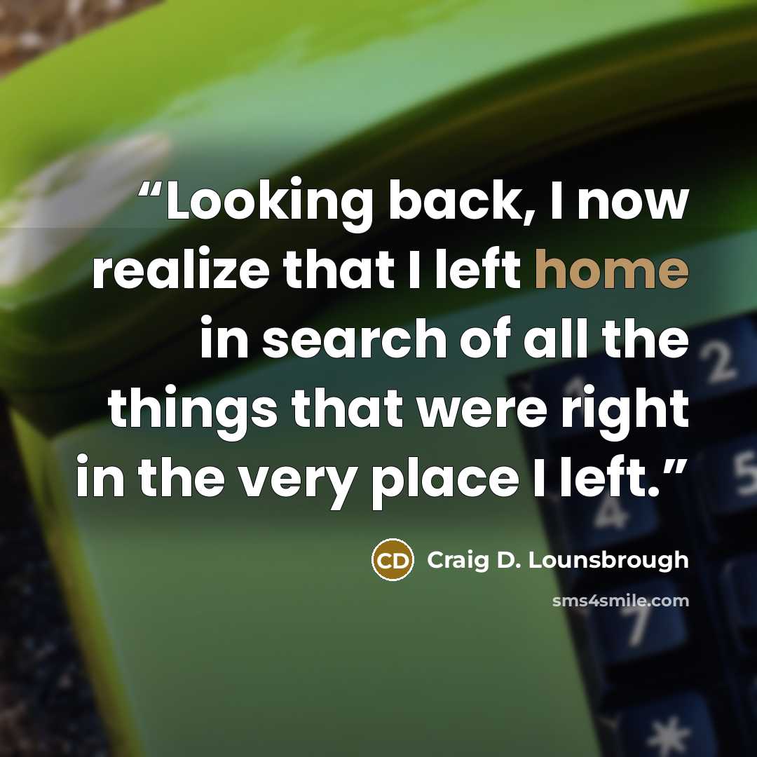 “Looking back, I now realize that I left home in search of all the things that were right in the very place I left.” quote by Craig D. Lounsbrough