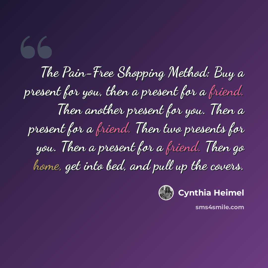 “The Pain-Free Shopping Method: Buy a present for you, then a present for a friend. Then another present for you. Then a present for a friend. Then two presents for you. Then a present for a friend. Then go home, get into bed, and pull up the covers.” quote by Cynthia Heimel
