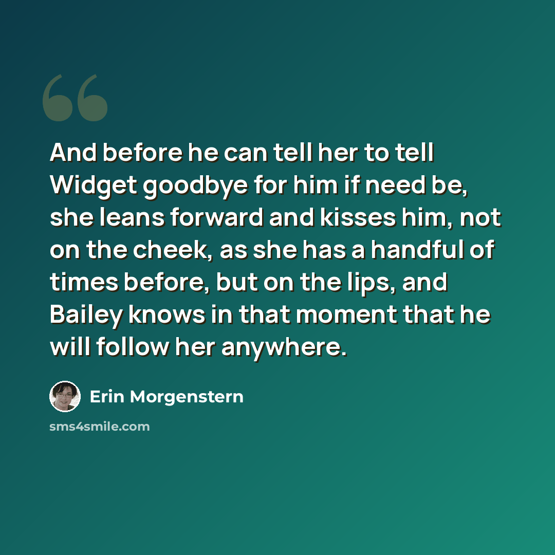 “And before he can tell her to tell Widget goodbye for him if need be, she leans forward and kisses him, not on the cheek, as she has a handful of times before, but on the lips, and Bailey knows in that moment that he will follow her anywhere.” quote by Erin Morgenstern