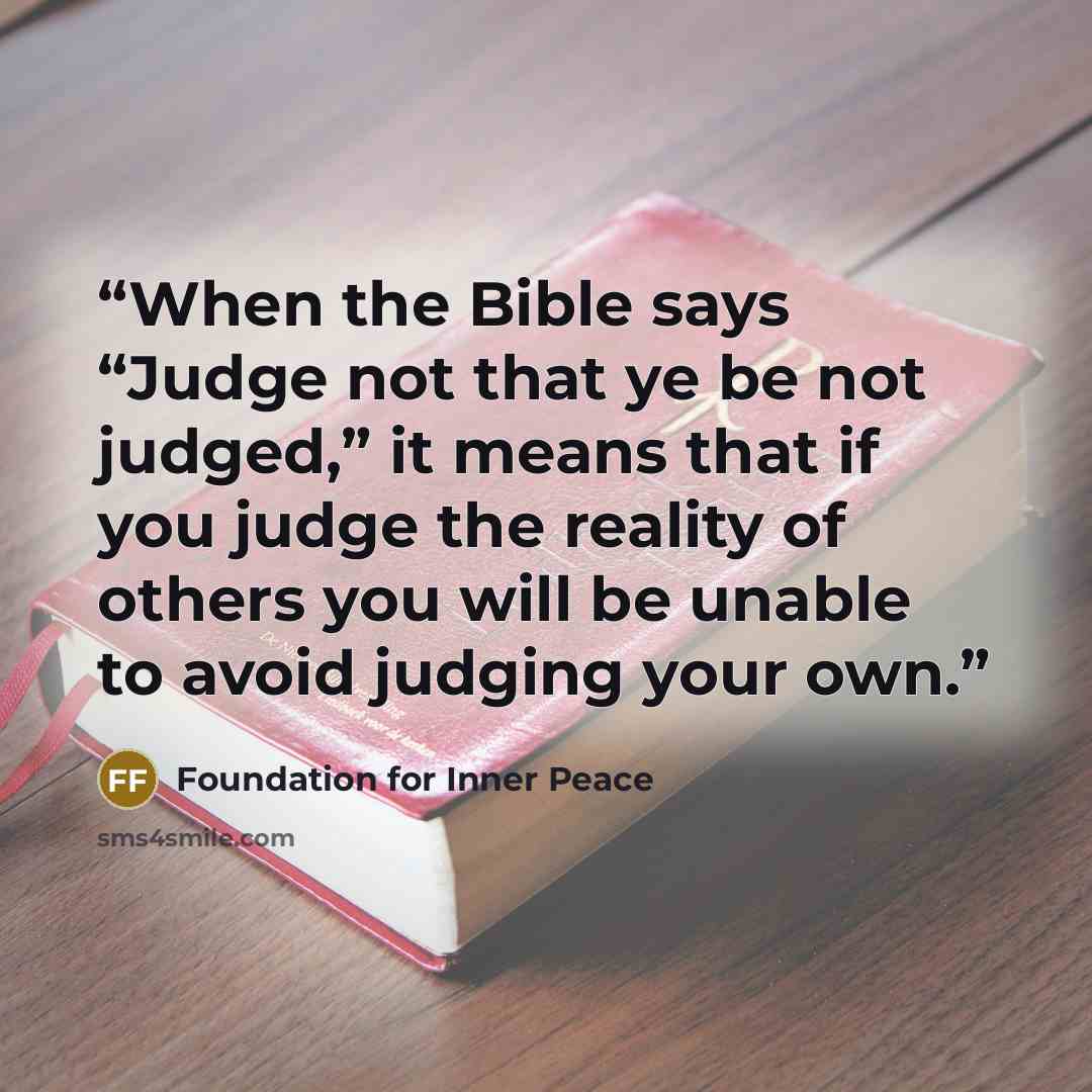 “When the Bible says “Judge not that ye be not judged,” it means that if you judge the reality of others you will be unable to avoid judging your own.” quote by Foundation for Inner Peace