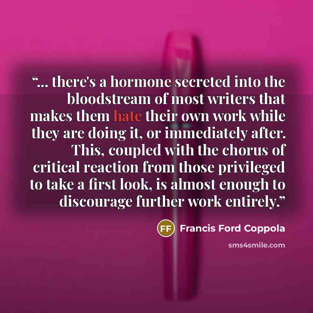 “... there's a hormone secreted into the bloodstream of most writers that makes them hate their own work while they are doing it, or immediately after. This, coupled with the chorus of critical reaction from those privileged to take a first look, is almost enough to discourage further work entirely.” quote by Francis Ford Coppola