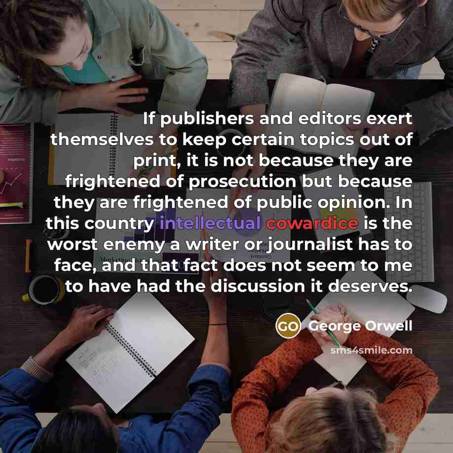 “If publishers and editors exert themselves to keep certain topics out of print, it is not because they are frightened of prosecution but because they are frightened of public opinion. In this country intellectual cowardice is the worst enemy a writer or journalist has to face, and that fact does…” quote by George Orwell