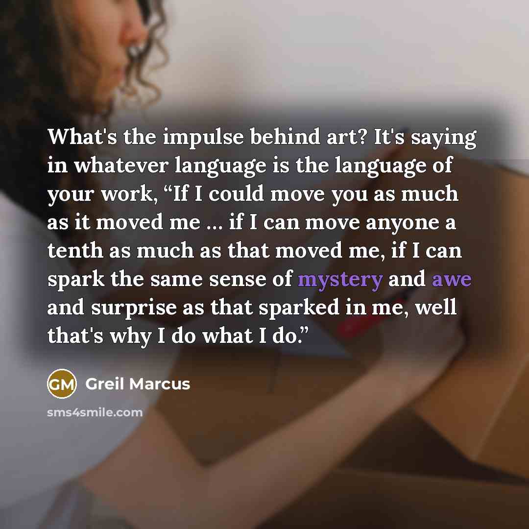 “What's the impulse behind art? It's saying in whatever language is the language of your work, “If I could move you as much as it moved me … if I can move anyone a tenth as much as that moved me, if I can spark the same sense of mystery and awe and surprise as that sparked in me, well that's why I…” quote by Greil Marcus