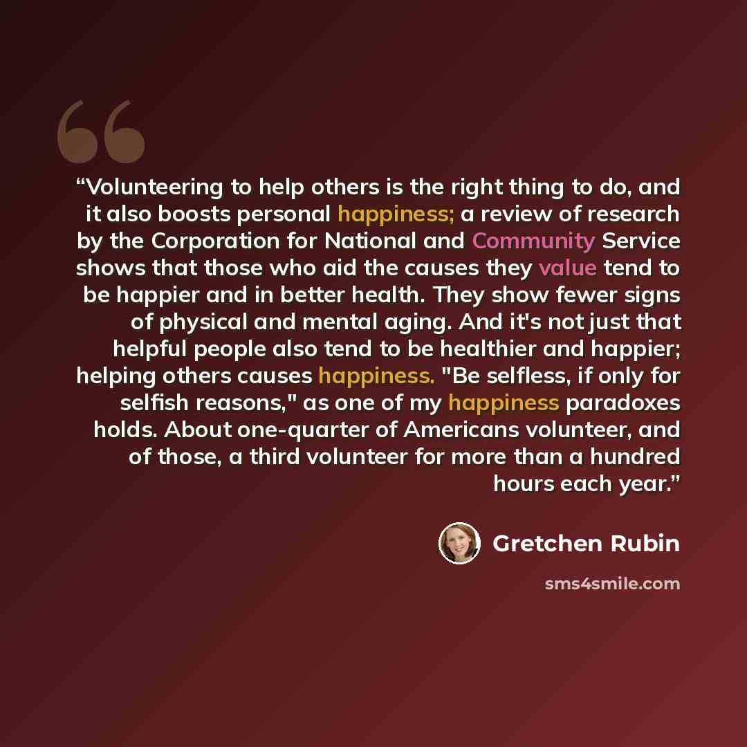 “Volunteering to help others is the right thing to do, and it also boosts personal happiness; a review of research by the Corporation for National and Community Service shows that those who aid the causes they value tend to be happier and in better health. They show fewer signs of physical and…” quote by Gretchen Rubin