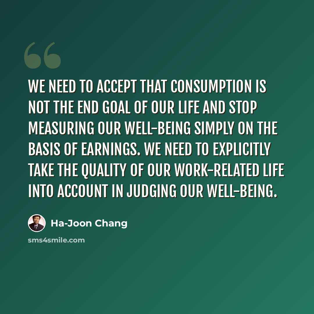 “We need to accept that consumption is not the end goal of our life and stop measuring our well-being simply on the basis of earnings. We need to explicitly take the quality of our work-related life into account in judging our well-being.” quote by Ha-Joon Chang