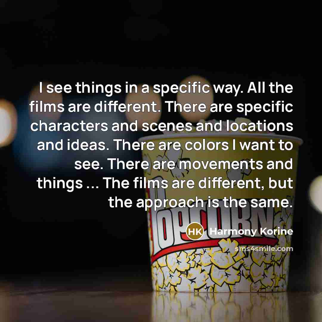 “I see things in a specific way. All the films are different. There are specific characters and scenes and locations and ideas. There are colors I want to see. There are movements and things ... The films are different, but the approach is the same.” quote by Harmony Korine