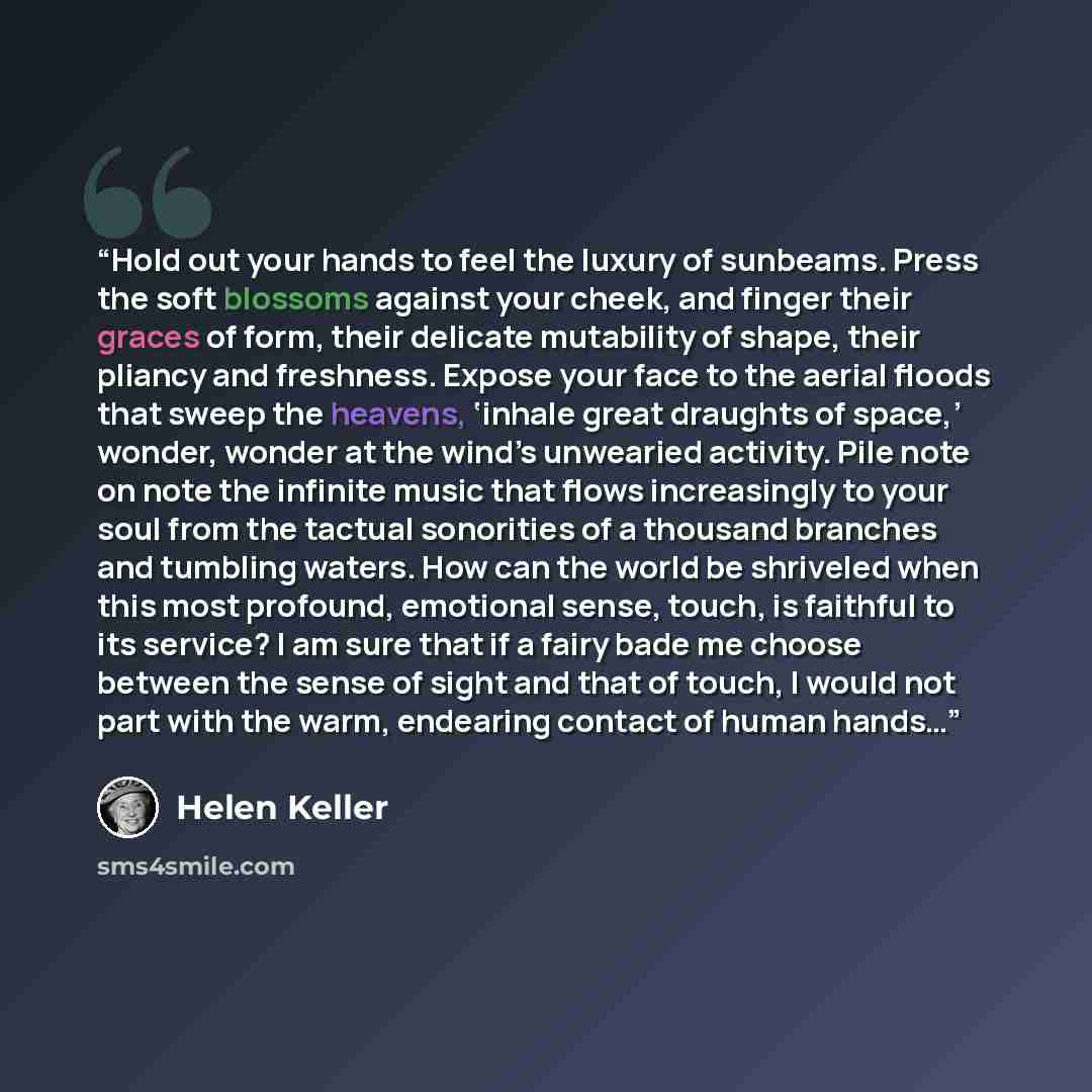 “Hold out your hands to feel the luxury of sunbeams. Press the soft blossoms against your cheek, and finger their graces of form, their delicate mutability of shape, their pliancy and freshness. Expose your face to the aerial floods that sweep the heavens, ‘inhale great draughts of space,’ wonder…” quote by Helen Keller