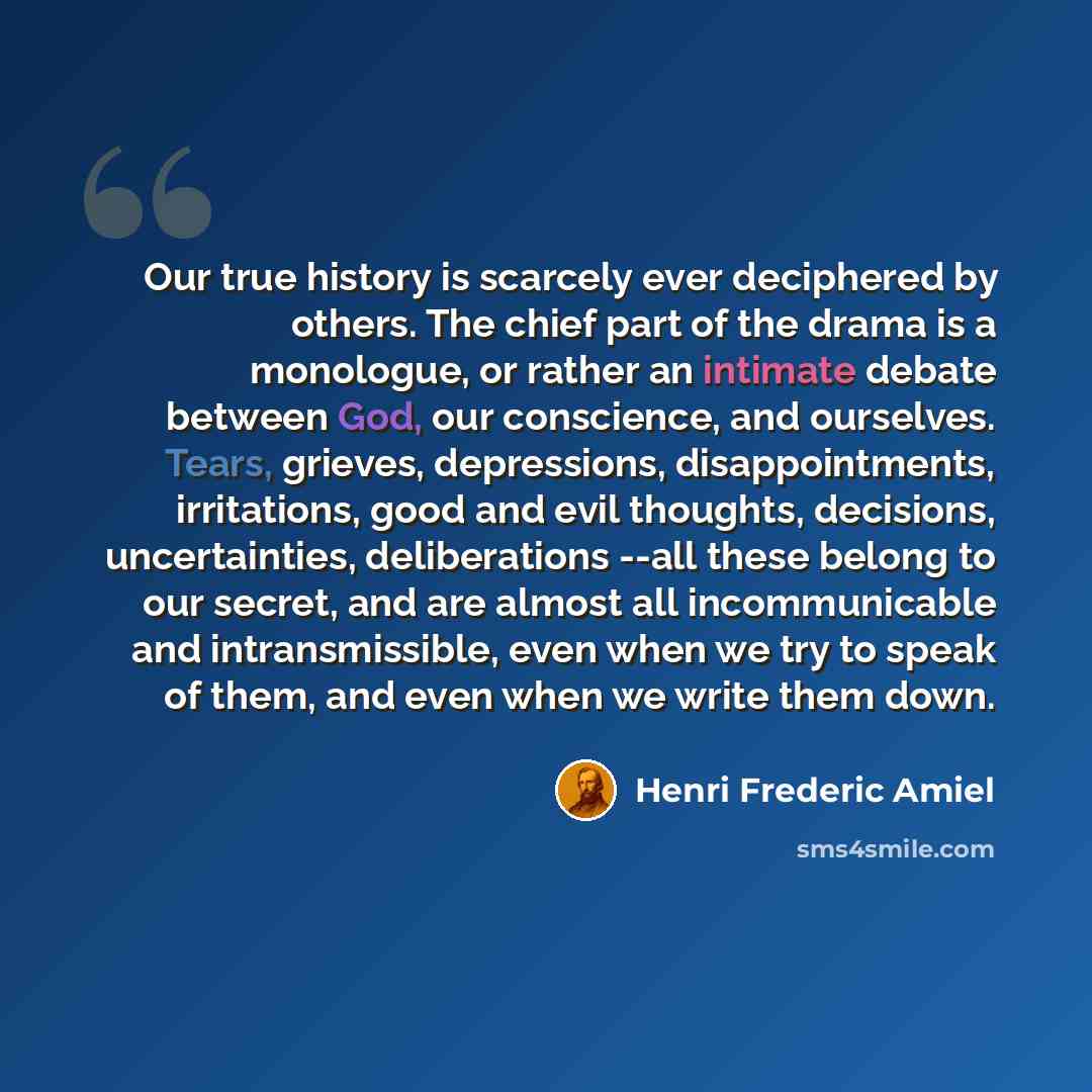 “Our true history is scarcely ever deciphered by others. The chief part of the drama is a monologue, or rather an intimate debate between God, our conscience, and ourselves. Tears, grieves, depressions, disappointments, irritations, good and evil thoughts, decisions, uncertainties, deliberations…” quote by Henri Frederic Amiel