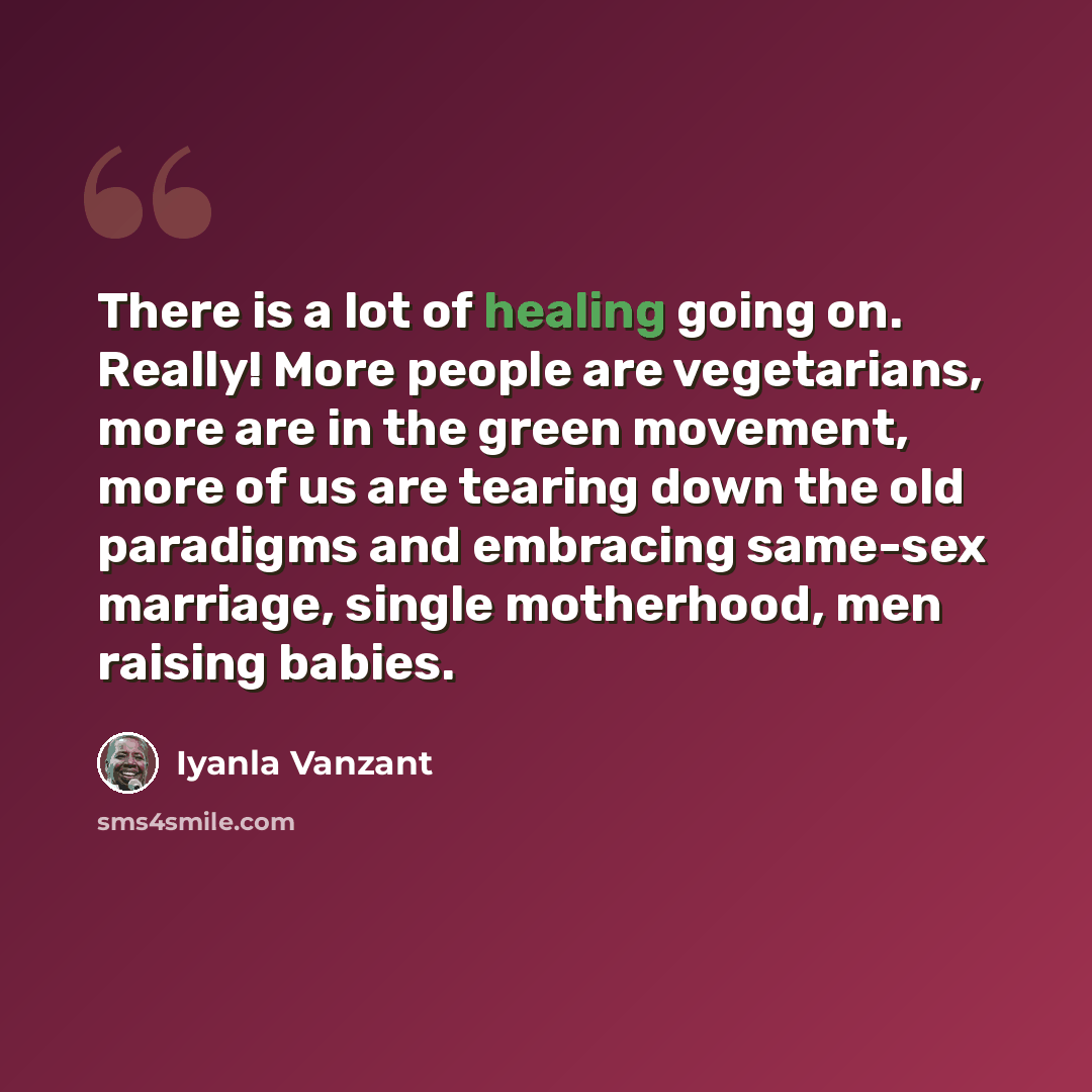 “There is a lot of healing going on. Really! More people are vegetarians, more are in the green movement, more of us are tearing down the old paradigms and embracing same-sex marriage, single motherhood, men raising babies.” quote by Iyanla Vanzant