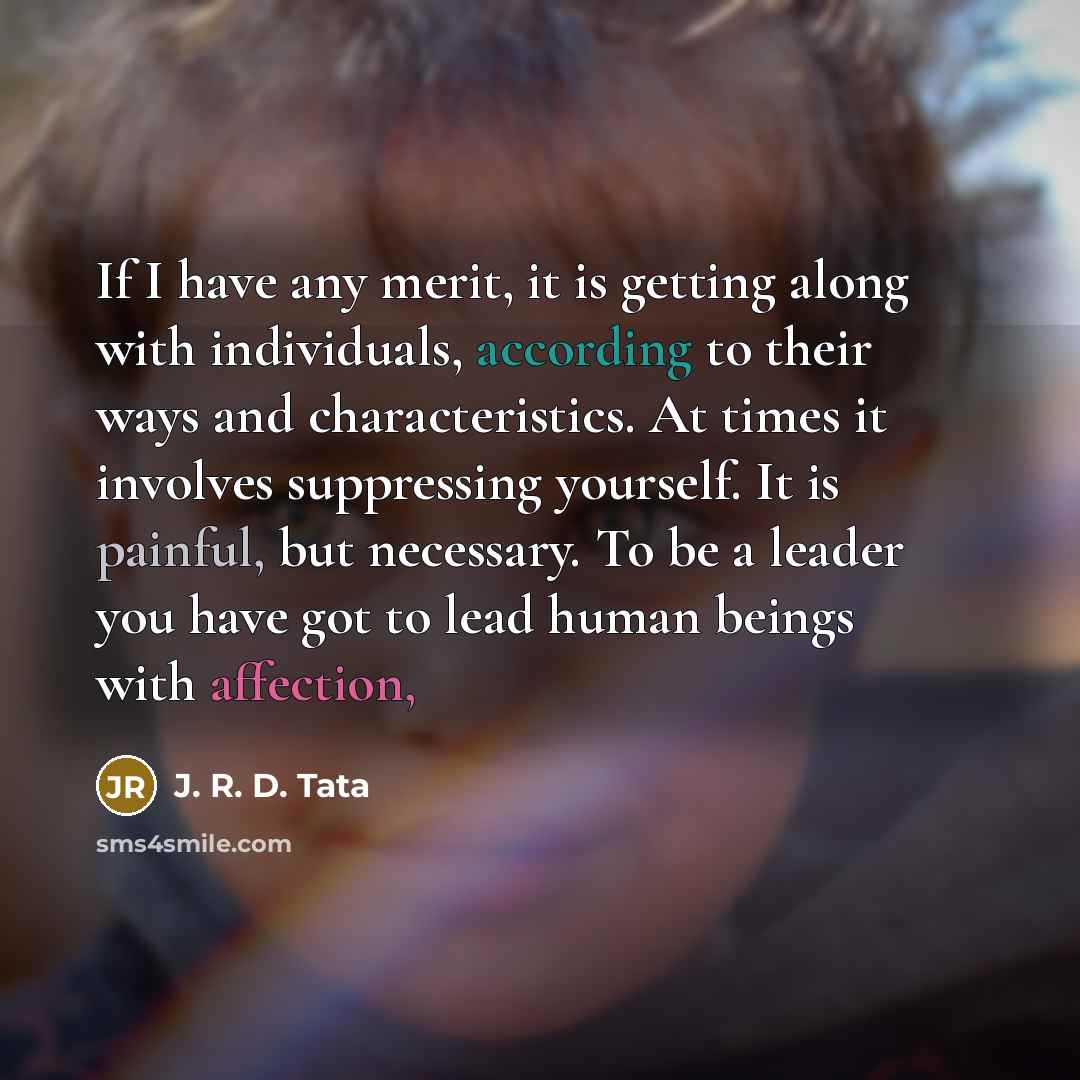 “If I have any merit, it is getting along with individuals, according to their ways and characteristics. At times it involves suppressing yourself. It is painful, but necessary. To be a leader you have got to lead human beings with affection,” quote by J. R. D. Tata