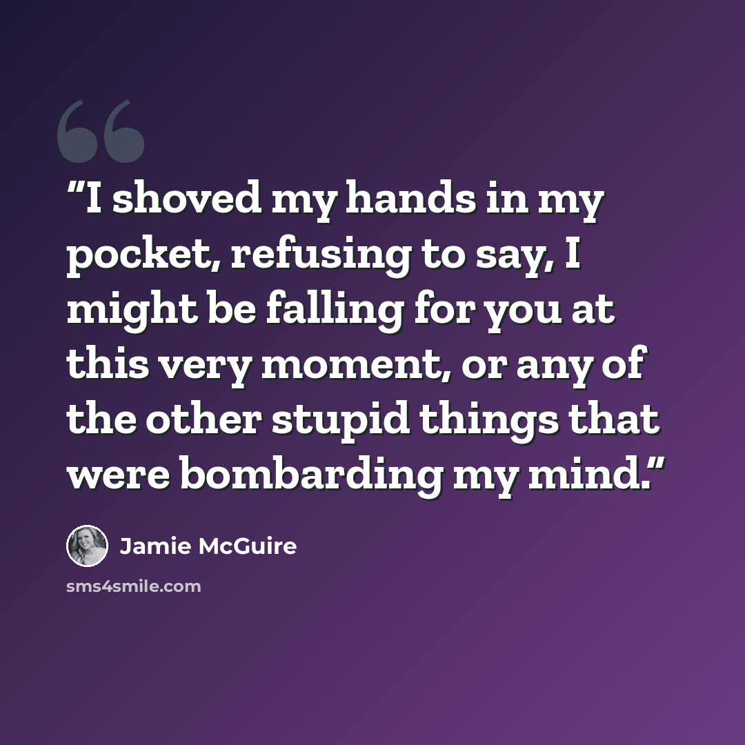 “I shoved my hands in my pocket, refusing to say, I might be falling for you at this very moment, or any of the other stupid things that were bombarding my mind.” quote by Jamie McGuire