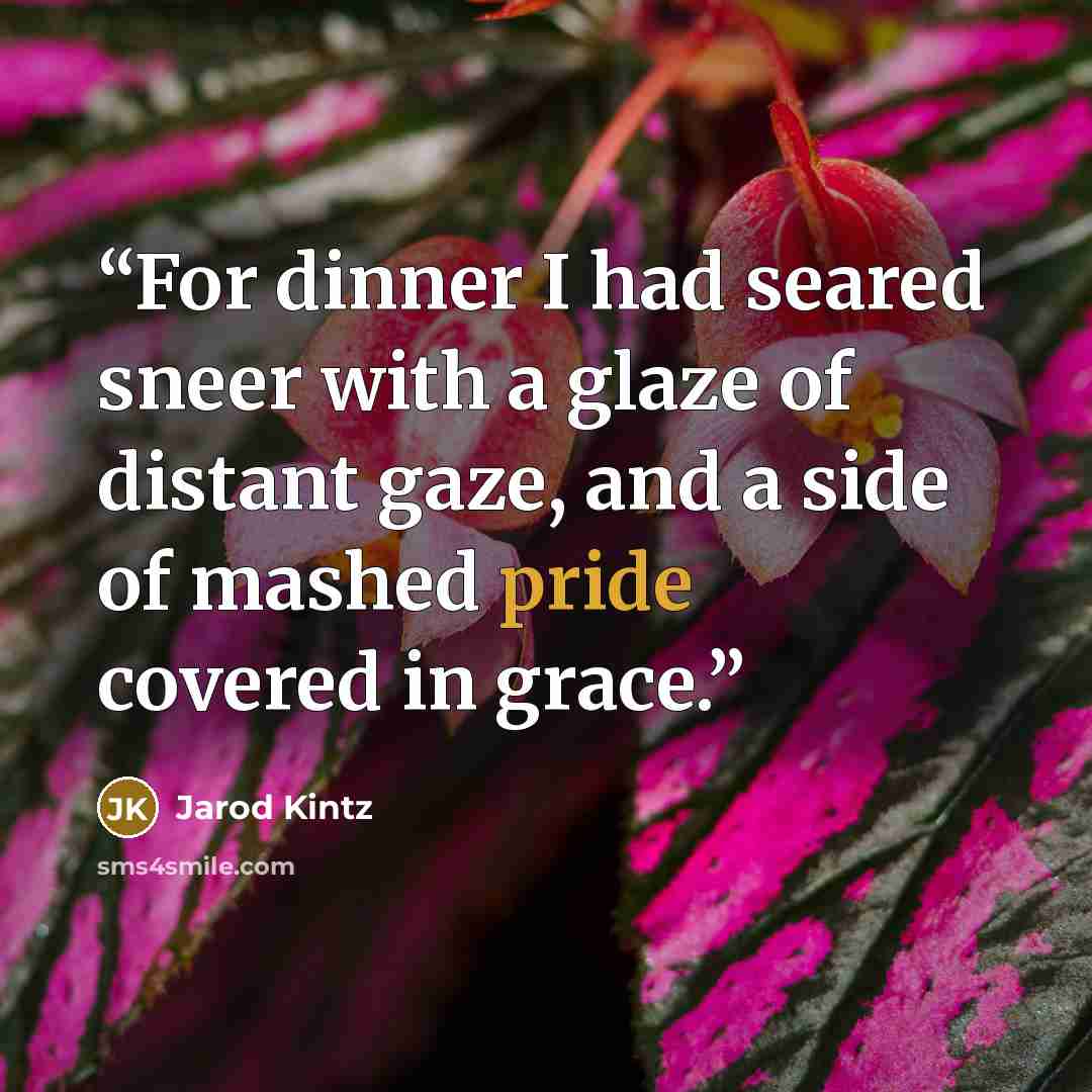 “For dinner I had seared sneer with a glaze of distant gaze, and a side of mashed pride covered in grace.” quote by Jarod Kintz