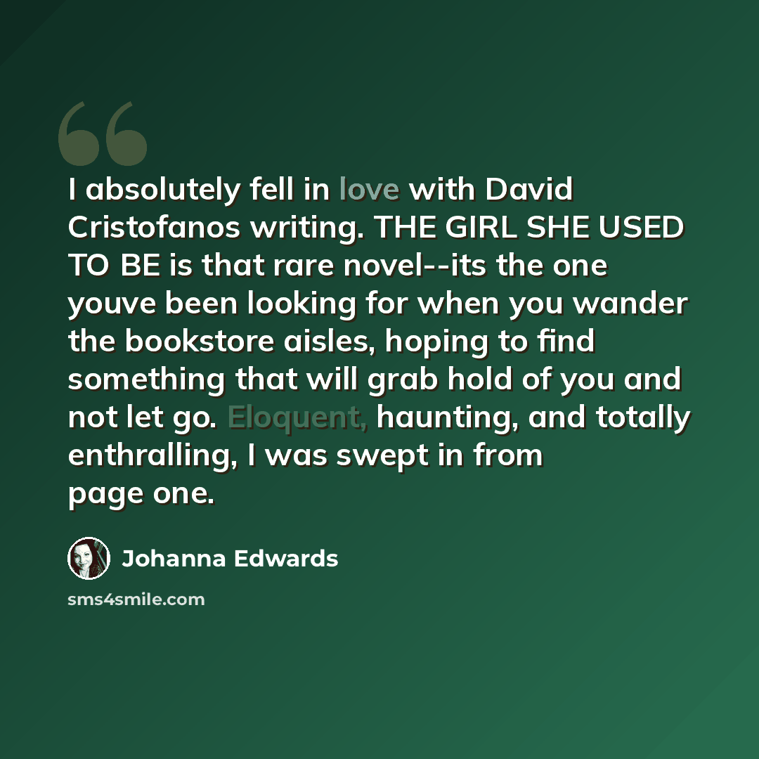 “I absolutely fell in love with David Cristofanos writing. THE GIRL SHE USED TO BE is that rare novel--its the one youve been looking for when you wander the bookstore aisles, hoping to find something that will grab hold of you and not let go. Eloquent, haunting, and totally enthralling, I was…” quote by Johanna Edwards