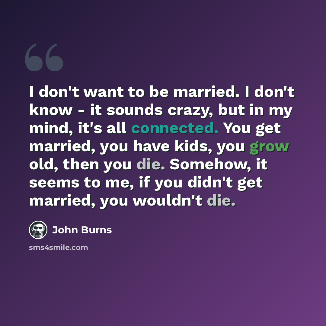“I don't want to be married. I don't know - it sounds crazy, but in my mind, it's all connected. You get married, you have kids, you grow old, then you die. Somehow, it seems to me, if you didn't get married, you wouldn't die.” quote by John Burns
