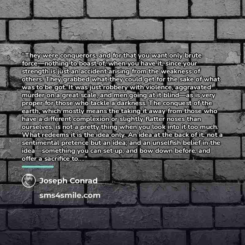 “They were conquerors, and for that you want only brute force—nothing to boast of, when you have it, since your strength is just an accident arising from the weakness of others. They grabbed what they could get for the sake of what was to be got. It was just robbery with violence, aggravated murder…” quote by Joseph Conrad