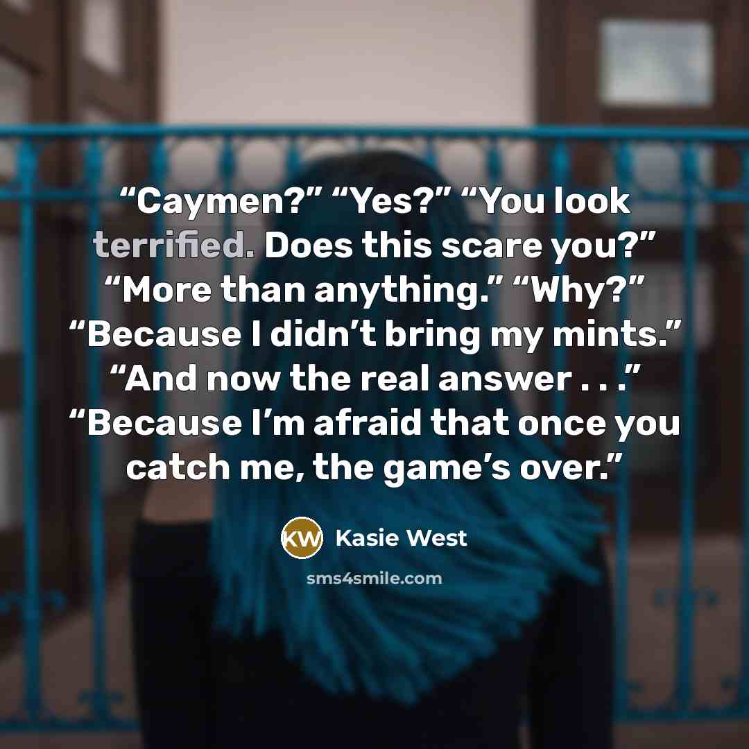 “Caymen?” “Yes?” “You look terrified. Does this scare you?” “More than anything.” “Why?” “Because I didn’t bring my mints.” “And now the real answer . . .” “Because I’m afraid that once you catch me, the game’s over.” quote by Kasie West