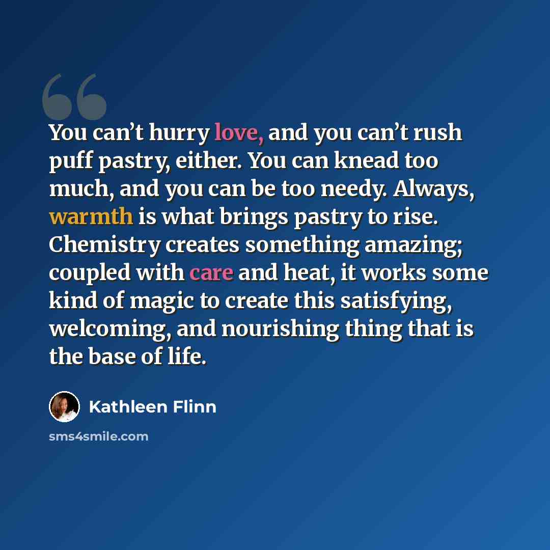 “You can’t hurry love, and you can’t rush puff pastry, either. You can knead too much, and you can be too needy. Always, warmth is what brings pastry to rise. Chemistry creates something amazing; coupled with care and heat, it works some kind of magic to create this satisfying, welcoming, and…” quote by Kathleen Flinn