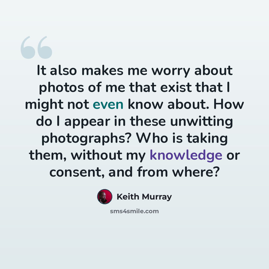 “It also makes me worry about photos of me that exist that I might not even know about. How do I appear in these unwitting photographs? Who is taking them, without my knowledge or consent, and from where?” quote by Keith Murray