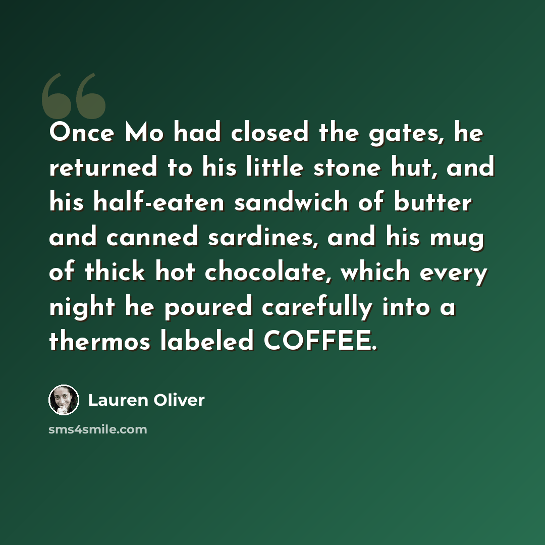 “Once Mo had closed the gates, he returned to his little stone hut, and his half-eaten sandwich of butter and canned sardines, and his mug of thick hot chocolate, which every night he poured carefully into a thermos labeled COFFEE.” quote by Lauren Oliver