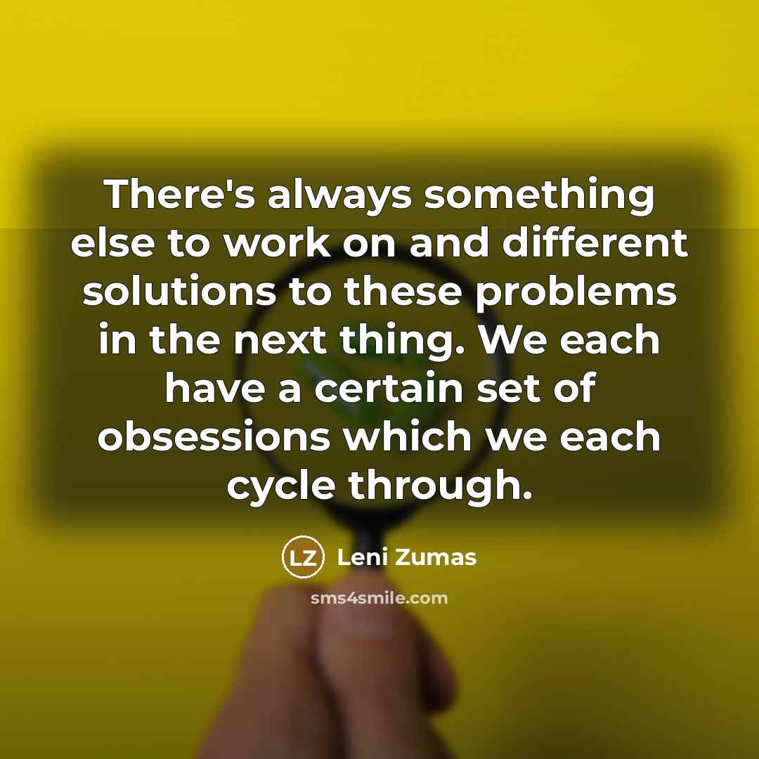 “There's always something else to work on and different solutions to these problems in the next thing. We each have a certain set of obsessions which we each cycle through.” quote by Leni Zumas
