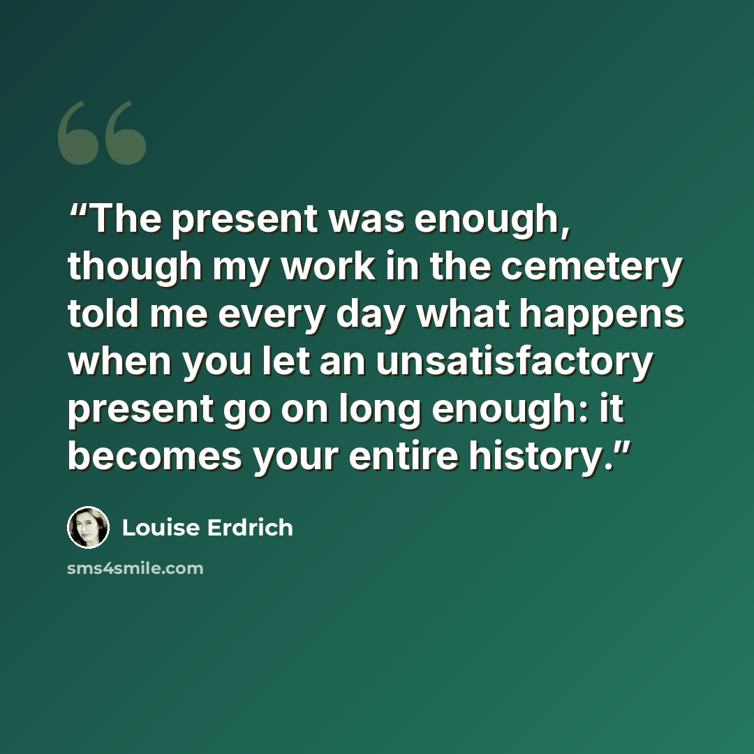 “The present was enough, though my work in the cemetery told me every day what happens when you let an unsatisfactory present go on long enough: it becomes your entire history.” quote by Louise Erdrich