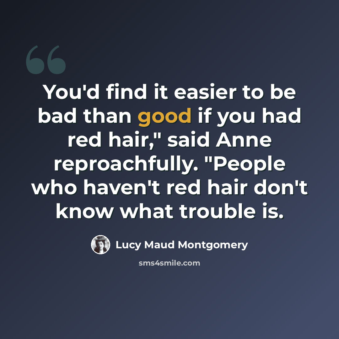 “You'd find it easier to be bad than good if you had red hair," said Anne reproachfully. "People who haven't red hair don't know what trouble is.” quote by Lucy Maud Montgomery