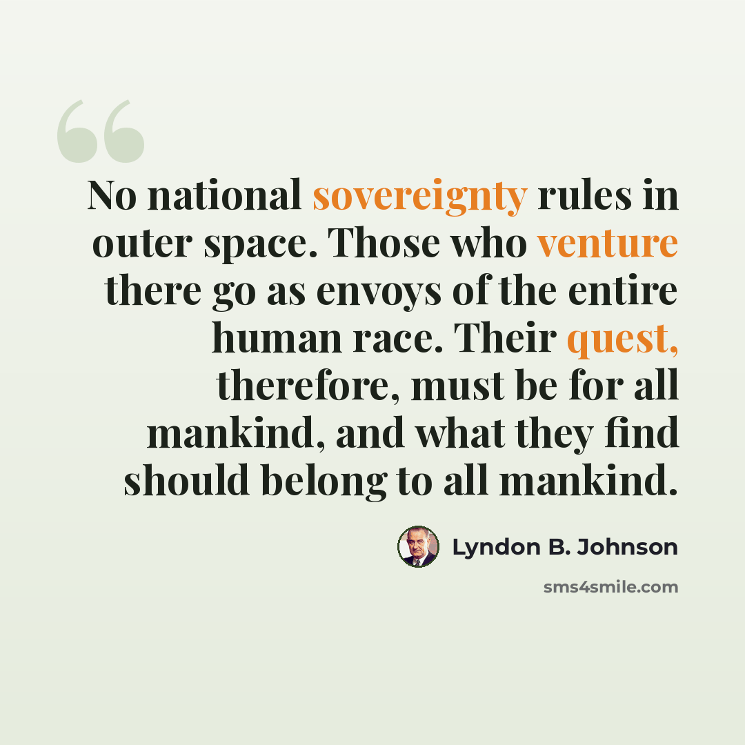 “No national sovereignty rules in outer space. Those who venture there go as envoys of the entire human race. Their quest, therefore, must be for all mankind, and what they find should belong to all mankind.” quote by Lyndon B. Johnson