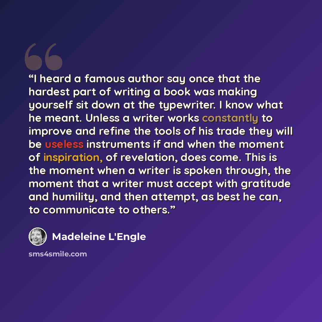 “I heard a famous author say once that the hardest part of writing a book was making yourself sit down at the typewriter. I know what he meant. Unless a writer works constantly to improve and refine the tools of his trade they will be useless instruments if and when the moment of inspiration, of…” quote by Madeleine L'Engle