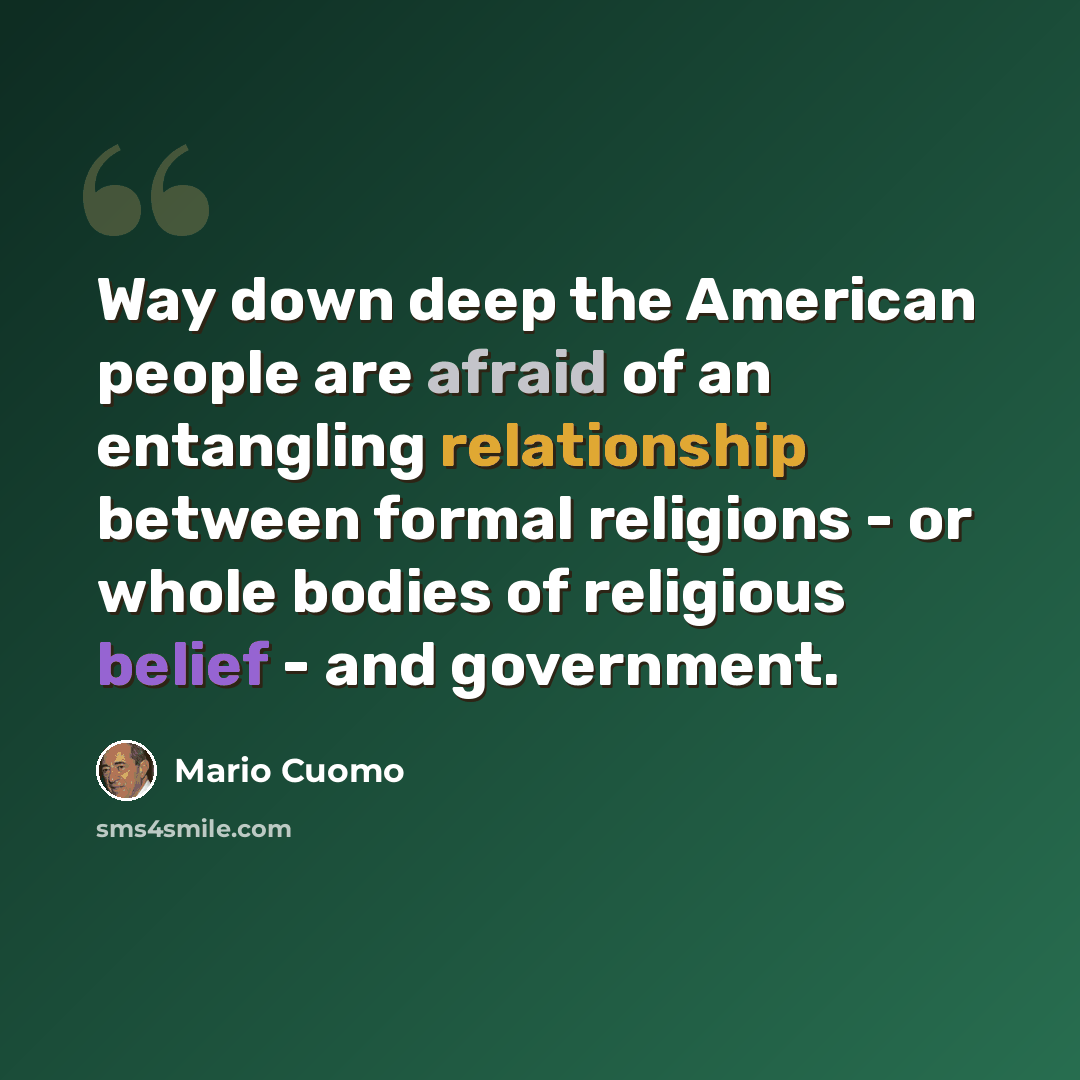 “Way down deep the American people are afraid of an entangling relationship between formal religions - or whole bodies of religious belief - and government.” quote by Mario Cuomo