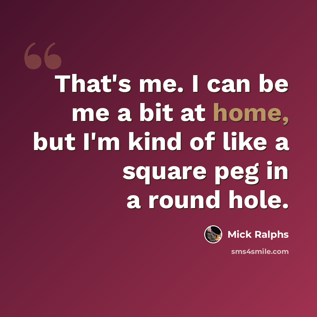 “That's me. I can be me a bit at home, but I'm kind of like a square peg in a round hole.” quote by Mick Ralphs