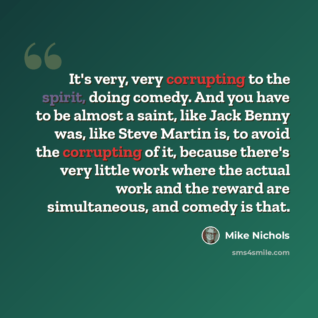 “It's very, very corrupting to the spirit, doing comedy. And you have to be almost a saint, like Jack Benny was, like Steve Martin is, to avoid the corrupting of it, because there's very little work where the actual work and the reward are simultaneous, and comedy is that.” quote by Mike Nichols