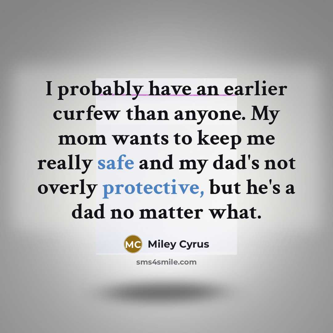 “I probably have an earlier curfew than anyone. My mom wants to keep me really safe and my dad's not overly protective, but he's a dad no matter what.” quote by Miley Cyrus