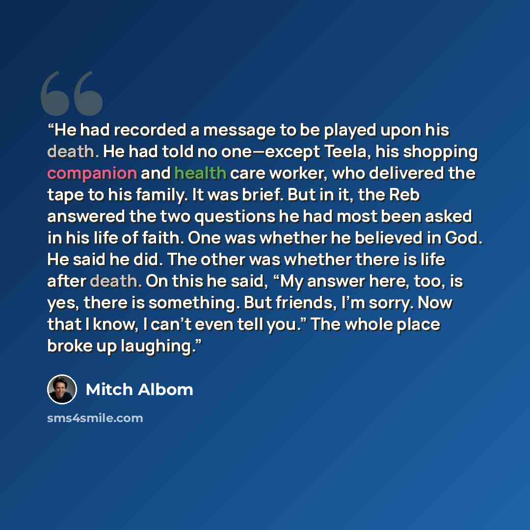 “He had recorded a message to be played upon his death. He had told no one—except Teela, his shopping companion and health care worker, who delivered the tape to his family. It was brief. But in it, the Reb answered the two questions he had most been asked in his life of faith. One was whether he…” quote by Mitch Albom