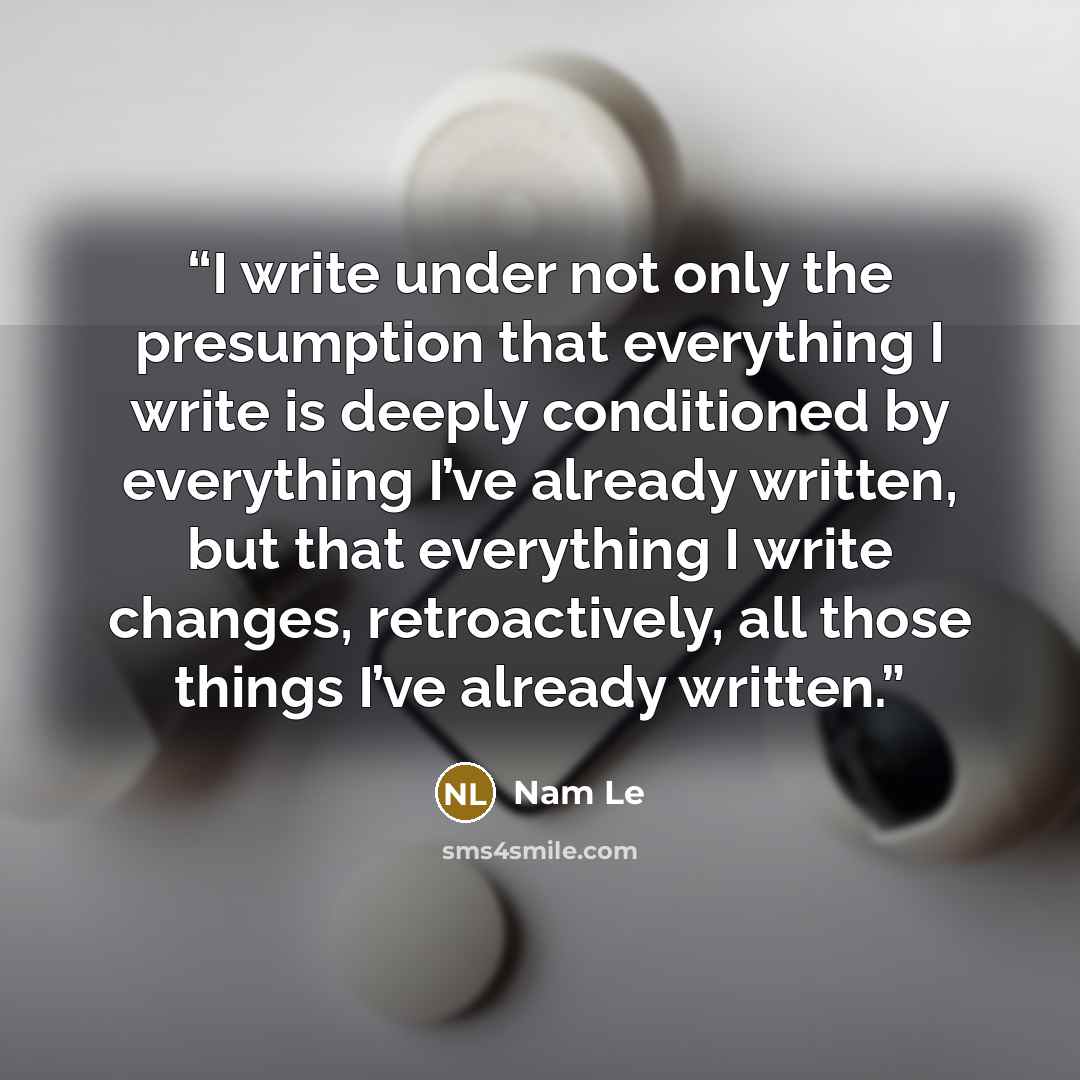 “I write under not only the presumption that everything I write is deeply conditioned by everything I’ve already written, but that everything I write changes, retroactively, all those things I’ve already written.” quote by Nam Le