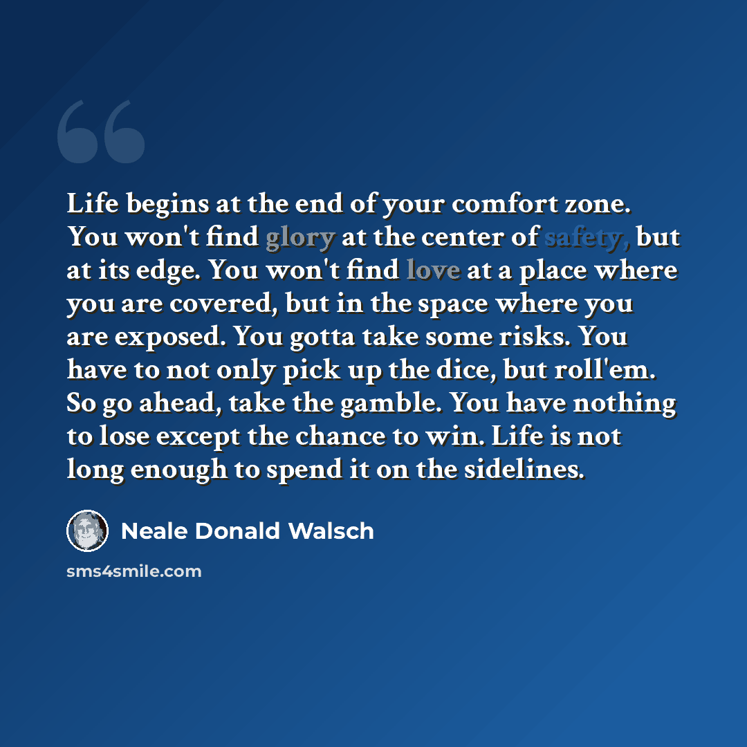 “Life begins at the end of your comfort zone. You won't find glory at the center of safety, but at its edge. You won't find love at a place where you are covered, but in the space where you are exposed. You gotta take some risks. You have to not only pick up the dice, but roll'em. So go ahead, take…” quote by Neale Donald Walsch