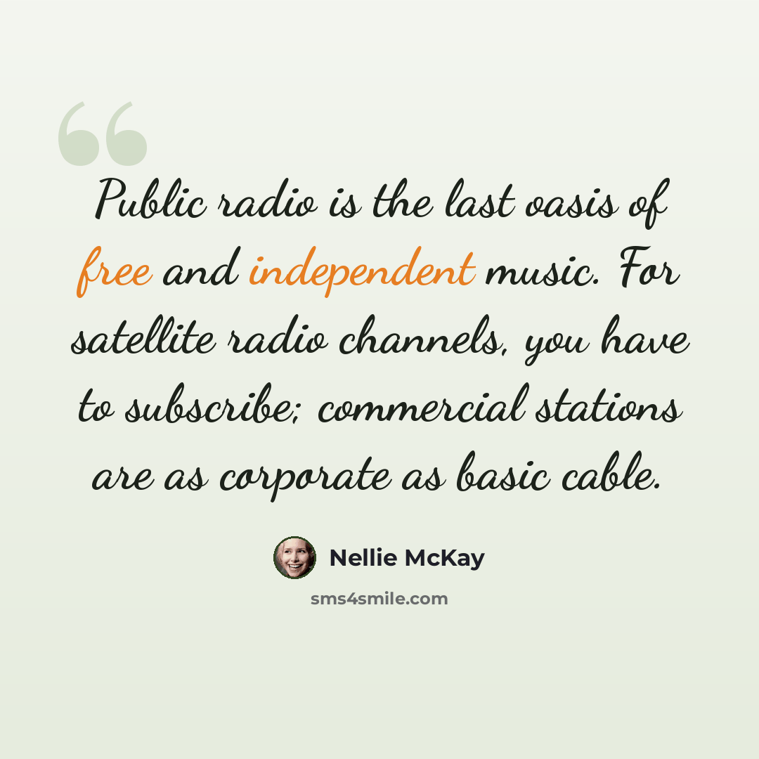 “Public radio is the last oasis of free and independent music. For satellite radio channels, you have to subscribe; commercial stations are as corporate as basic cable.” quote by Nellie McKay